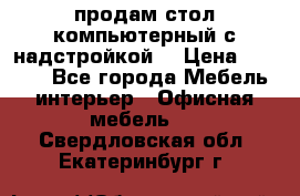 продам стол компьютерный с надстройкой. › Цена ­ 2 000 - Все города Мебель, интерьер » Офисная мебель   . Свердловская обл.,Екатеринбург г.